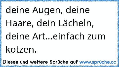 deine Augen, deine Haare, dein Lächeln, deine Art...einfach zum kotzen.