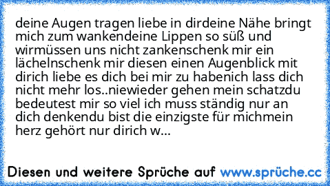 deine Augen tragen liebe in dir
deine Nähe bringt mich zum wanken
deine Lippen so süß und wir
müssen uns nicht zanken
schenk mir ein lächeln
schenk mir diesen einen Augenblick mit dir
ich liebe es dich bei mir zu haben
ich lass dich nicht mehr los..
niewieder gehen mein schatz
du bedeutest mir so viel ich muss ständig nur an dich denken
du bist die einzigste für mich
mein herz gehört nur dir
ich w...