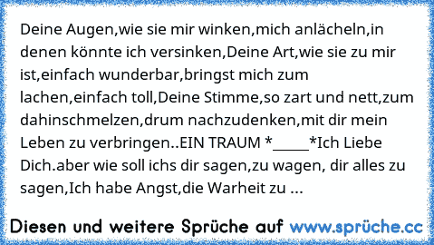 Deine Augen,
wie sie mir winken,
mich anlächeln,
in denen könnte ich versinken,
Deine Art,
wie sie zu mir ist,
einfach wunderbar,
bringst mich zum lachen,
einfach toll,
Deine Stimme,
so zart und nett,
zum dahinschmelzen,
drum nachzudenken,
mit dir mein Leben zu verbringen..
EIN TRAUM *_____*
Ich Liebe Dich.♥
aber wie soll ichs dir sagen,
zu wagen, dir alles zu sagen,
Ich habe Angst,die Warheit zu ...