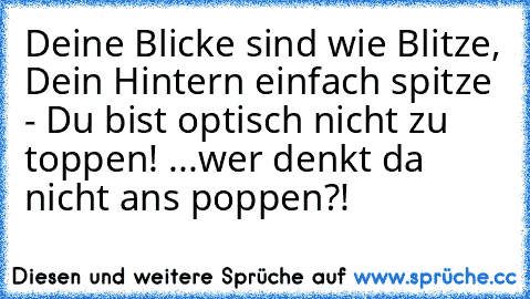 Deine Blicke sind wie Blitze, Dein Hintern einfach spitze - Du bist optisch nicht zu toppen! ...wer denkt da nicht ans poppen?!