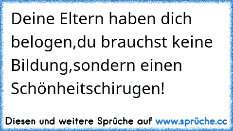 Deine Eltern haben dich belogen,du brauchst keine Bildung,sondern einen Schönheitschirugen!