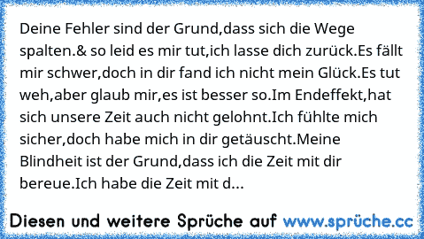 Deine Fehler sind der Grund,dass sich die Wege spalten.
& so leid es mir tut,ich lasse dich zurück.
Es fällt mir schwer,doch in dir fand ich nicht mein Glück.
Es tut weh,aber glaub mir,es ist besser so.
Im Endeffekt,hat sich unsere Zeit auch nicht gelohnt.
Ich fühlte mich sicher,doch habe mich in dir getäuscht.
Meine Blindheit ist der Grund,dass ich die Zeit mit dir bereue.
Ich habe die Zeit mi...