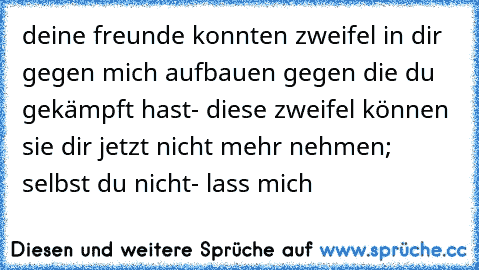 deine freunde konnten zweifel in dir gegen mich aufbauen gegen die du gekämpft hast- diese zweifel können sie dir jetzt nicht mehr nehmen; selbst du nicht- lass mich