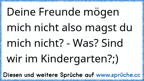 Deine Freunde mögen mich nicht also magst du mich nicht? - Was? Sind wir im Kindergarten?;)