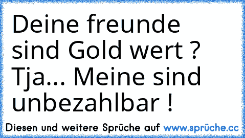 Deine freunde sind Gold wert ? Tja... Meine sind unbezahlbar !