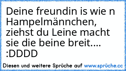 Deine freundin is wie n Hampelmännchen, ziehst du Leine macht sie die beine breit....  :DDDD