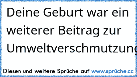 Deine Geburt war ein weiterer Beitrag zur Umweltverschmutzung!!!!!!!!!!!!!!!!!