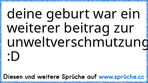 deine geburt war ein weiterer beitrag zur unweltverschmutzung. :D