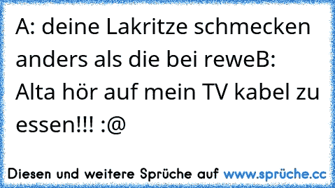 A: deine Lakritze schmecken anders als die bei rewe
B: Alta hör auf mein TV kabel zu essen!!! :@