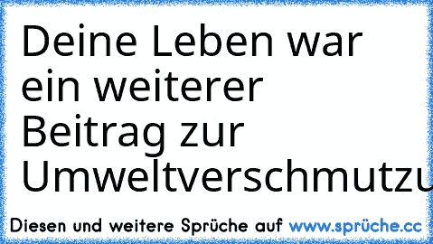 Deine Leben war ein weiterer Beitrag zur Umweltverschmutzung.