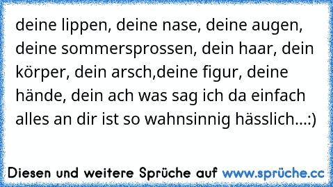 deine lippen, deine nase, deine augen, deine sommersprossen, dein haar, dein körper, dein arsch,deine figur, deine hände, dein ach was sag ich da einfach alles an dir ist so wahnsinnig hässlich...:)