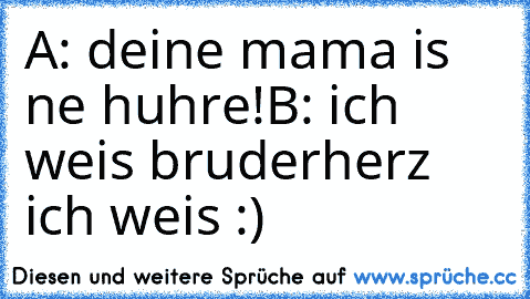 A: deine mama is ne huhre!
B: ich weis bruderherz ich weis :)