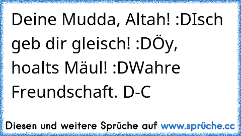 Deine Mudda, Altah! :D
Isch geb dir gleisch! :D
Öy, hoalts Mäul! :D
Wahre Freundschaft. ♥
D-C