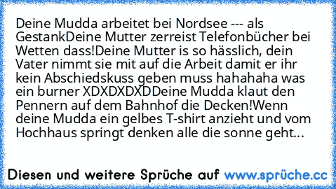 Deine Mudda arbeitet bei Nordsee --- als Gestank
Deine Mutter zerreist Telefonbücher bei Wetten dass!
Deine Mutter is so hässlich, dein Vater nimmt sie mit auf die Arbeit damit er ihr kein Abschiedskuss geben muss hahahaha was ein burner XDXDXDXD
Deine Mudda klaut den Pennern auf dem Bahnhof die Decken!
Wenn deine Mudda ein gelbes T-shirt anzieht und vom Hochhaus springt denken alle die sonne g...