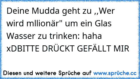 Deine Mudda geht zu ,,Wer wird mllionär" um ein Glas Wasser zu trinken: haha xD
BITTE DRÜCKT GEFÄLLT MIR