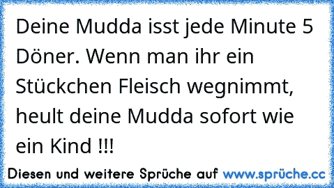 Deine Mudda isst jede Minute 5 Döner. Wenn man ihr ein Stückchen Fleisch wegnimmt, heult deine Mudda sofort wie ein Kind !!!