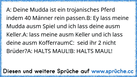 A: Deine Mudda ist ein trojanisches Pferd indem 40 Männer rein passen.
B: Ey lass meine Mudda ausm Spiel und ich lass deine ausm Keller.
A: lass meine ausm Keller und ich lass deine ausm Kofferraum
C:  seid ihr 2 nicht Brüder?
A: HALTS MAUL!
B: HALTS MAUL!