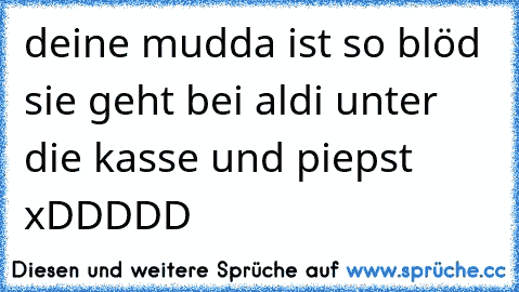 deine mudda ist so blöd sie geht bei aldi unter die kasse und piepst xDDDDD