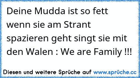 Deine Mudda ist so fett wenn sie am Strant spazieren geht singt sie mit den Walen : We are Family !!!