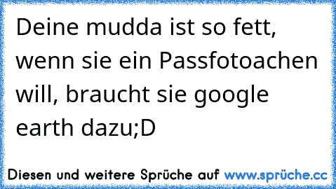 Deine mudda ist so fett, wenn sie ein Passfotoachen will, braucht sie google earth dazu;D