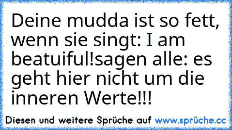 Deine mudda ist so fett, wenn sie singt: I am beatuiful!
sagen alle: es geht hier nicht um die inneren Werte!!!