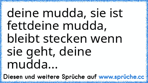 deine mudda, sie ist fett
deine mudda, bleibt stecken wenn sie geht, deine mudda...