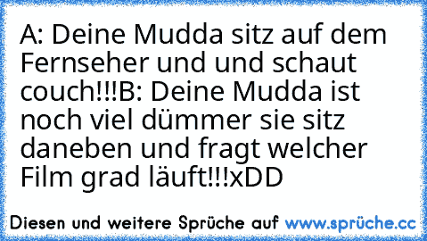 A: Deine Mudda sitz auf dem Fernseher und und schaut couch!!!
B: Deine Mudda ist noch viel dümmer sie sitz daneben und fragt welcher Film grad läuft!!!
xDD