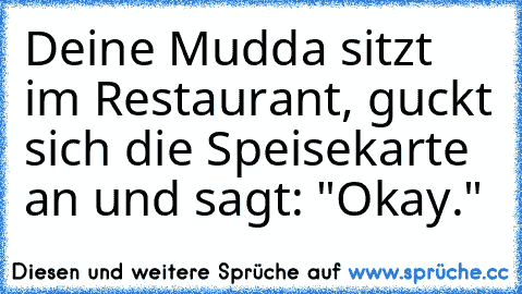 Deine Mudda sitzt im Restaurant, guckt sich die Speisekarte an und sagt: "Okay."