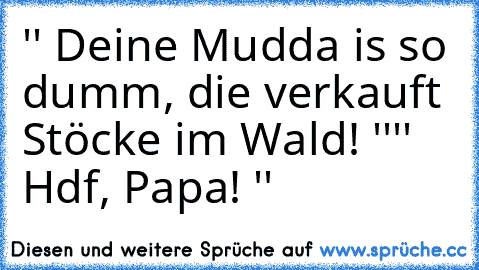 '' Deine Mudda is so dumm, die verkauft Stöcke im Wald! ''
'' Hdf, Papa! ''