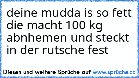 deine mudda is so fett die macht 100 kg abnhemen und steckt in der rutsche fest