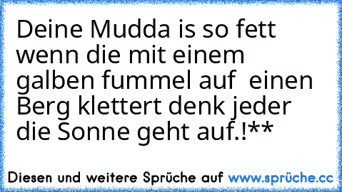 Deine Mudda is so fett wenn die mit einem galben fummel auf  einen Berg klettert denk jeder die Sonne geht auf.!**