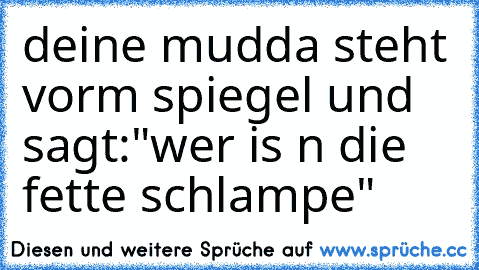 deine mudda steht vorm spiegel und sagt:"wer is n die fette schlampe"