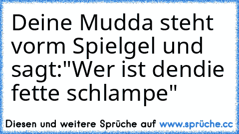 Deine Mudda steht vorm Spielgel und sagt:"Wer ist den
die fette schlampe"