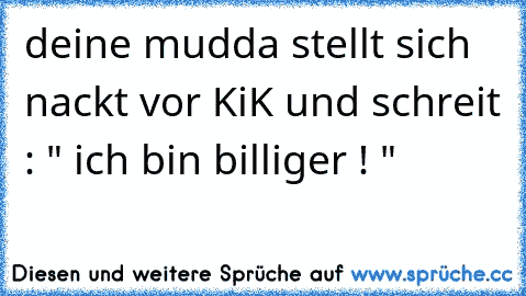 deine mudda stellt sich nackt vor KiK und schreit : " ich bin billiger ! "