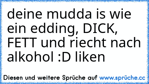 deine mudda is wie ein edding, DICK, FETT und riecht nach alkohol :D liken