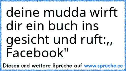 deine mudda wirft dir ein buch ins gesicht und ruft:,, Facebook"