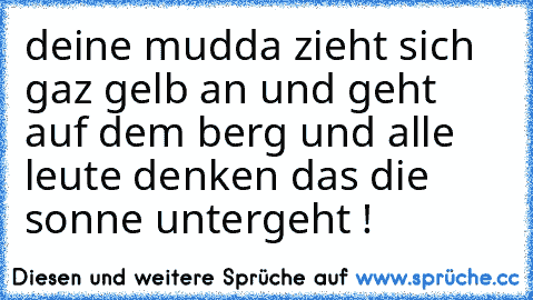 deine mudda zieht sich gaz gelb an und geht auf dem berg und alle leute denken das die sonne untergeht !