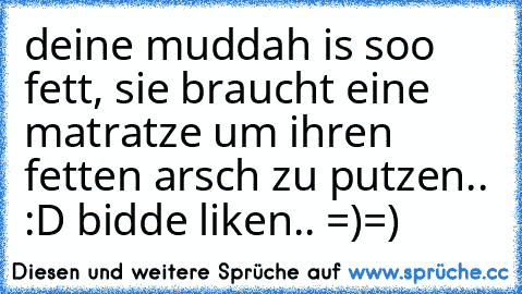 deine muddah is soo fett, sie braucht eine matratze um ihren fetten arsch zu putzen.. :D bidde liken.. =)=)