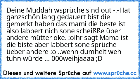 Deine Muddah wsprüche sind out -.-
Hat ganzschön lang gedauert bist die gemerkt haben das mami die beste ist ♥
also labbert nich sone scheißße über andere mütter oke. :o
ihr sagt Mama ist die biste aber labbert sone sprüche üeber andere :o ..
wenn dumheit weh tuhn würde ... 000weihjaaaa ;D