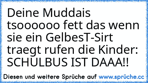 Deine Muddais tsoooooo fett das wenn sie ein GelbesT-Sirt traegt rufen die Kinder: SCHULBUS IST DAAA!!