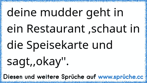 deine mudder geht in ein Restaurant ,schaut in die Speisekarte und sagt,,okay''.