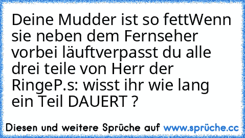 Deine Mudder ist so fett
Wenn sie neben dem Fernseher vorbei läuft
verpasst du alle drei teile von Herr der Ringe
P.s: wisst ihr wie lang ein Teil DAUERT ?