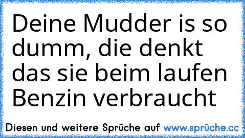 Deine Mudder is so dumm, die denkt das sie beim laufen Benzin verbraucht