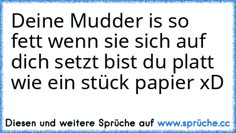 Deine Mudder is so fett wenn sie sich auf dich setzt bist du platt wie ein stück papier xD