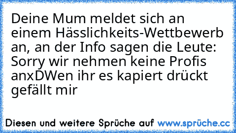 Deine Mum meldet sich an einem Hässlichkeits-Wettbewerb an, an der Info sagen die Leute: Sorry wir nehmen keine Profis an
xD
Wen ihr es kapiert drückt gefällt mir