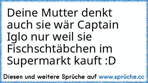 Deine Mutter denkt auch sie wär Captain Iglo nur weil sie Fischschtäbchen im Supermarkt kauft :D