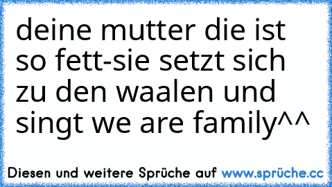 deine mutter die ist so fett
-sie setzt sich zu den waalen und singt we are family^^