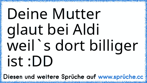 Deine Mutter glaut bei Aldi weil`s dort billiger ist :DD