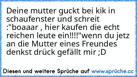 Deine mutter guckt bei kik in schaufenster und schreit :"boaaar , hier kaufen die echt reichen leute ein!!!!"
wenn du jetz an die Mutter eines Freundes denkst drück gefällt mir ;D