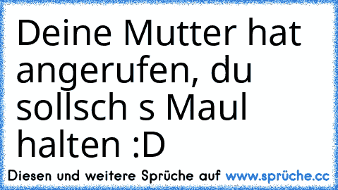 Deine Mutter hat angerufen, du sollsch s Maul halten :D